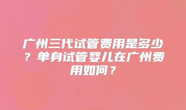 广州三代试管费用是多少?单身试管婴儿在广州费用如何?
