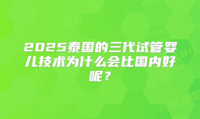 2025泰国的三代试管婴儿技术为什么会比国内好呢？