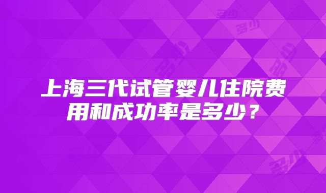 上海三代试管婴儿住院费用和成功率是多少?