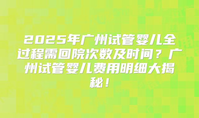 2025年广州试管婴儿全过程需回院次数及时间?广州试管婴儿费用明细大揭秘!