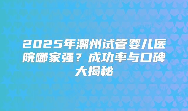 2025年潮州试管婴儿医院哪家强？成功率与口碑大揭秘