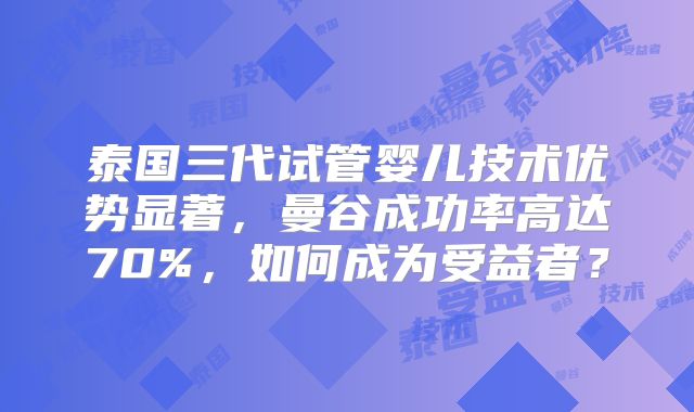 泰国三代试管婴儿技术优势显著，曼谷成功率高达70%，如何成为受益者？