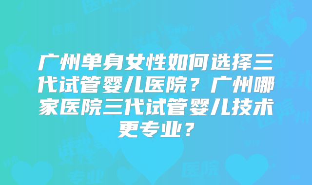 广州单身女性如何选择三代试管婴儿医院？广州哪家医院三代试管婴儿技术更专业？