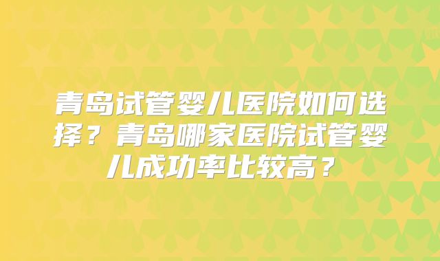 青岛试管婴儿医院如何选择?青岛哪家医院试管婴儿成功率比较高?