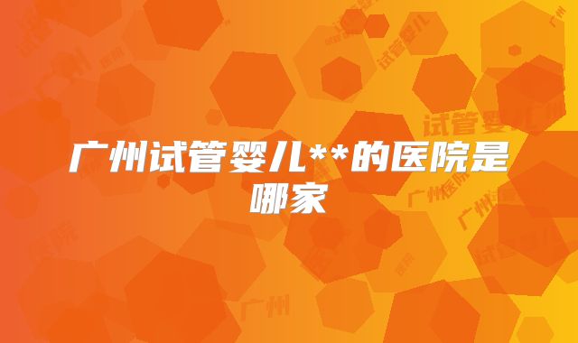 广州试管婴儿**的医院是哪家