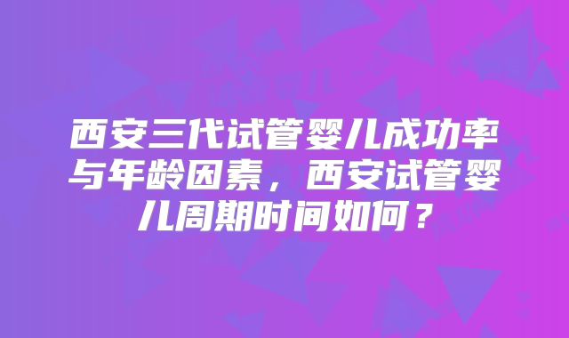 西安三代试管婴儿成功率与年龄因素,西安试管婴儿周期时间如何?
