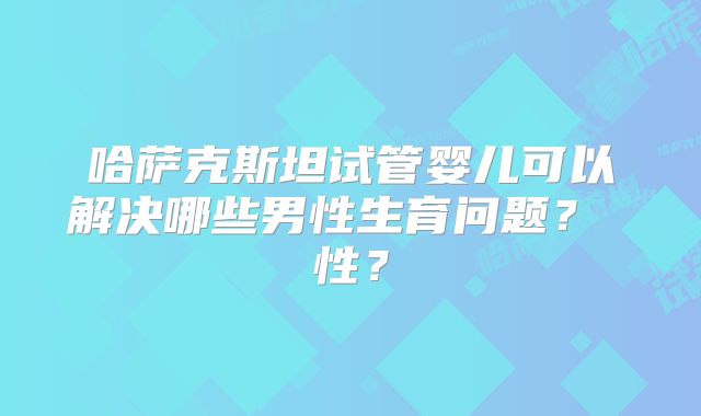哈萨克斯坦试管婴儿可以解决哪些男性生育问题？ 性？