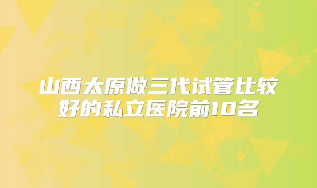 山西太原做三代试管比较好的私立医院前10名