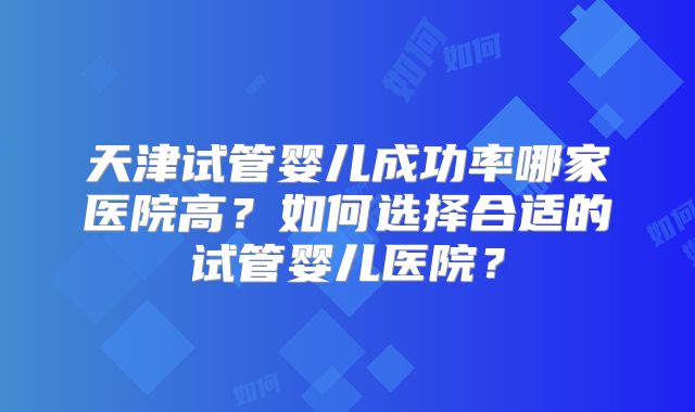 天津试管婴儿成功率哪家医院高？如何选择合适的试管婴儿医院？