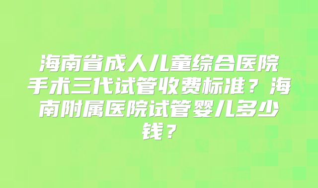 海南省成人儿童综合医院手术三代试管收费标准?海南附属医院试管婴儿多少钱?