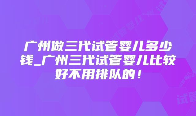 广州做三代试管婴儿多少钱_广州三代试管婴儿比较好不用排队的!