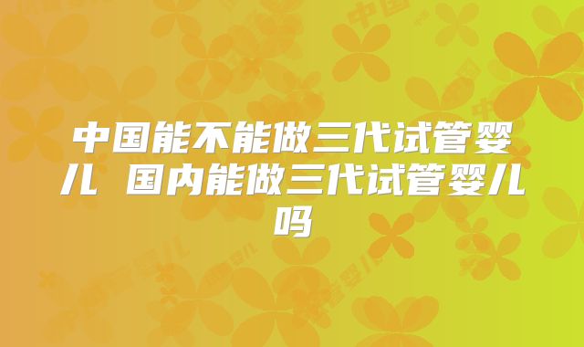 中国能不能做三代试管婴儿 国内能做三代试管婴儿吗