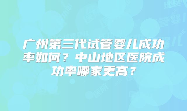 广州第三代试管婴儿成功率如何？中山地区医院成功率哪家更高？
