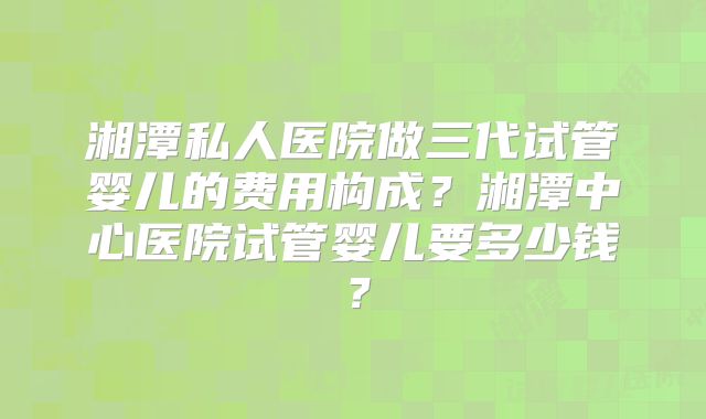 湘潭私人医院做三代试管婴儿的费用构成?湘潭中心医院试管婴儿要多少钱?