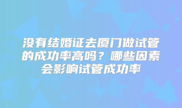 没有结婚证去厦门做试管的成功率高吗?哪些因素会影响试管成功率