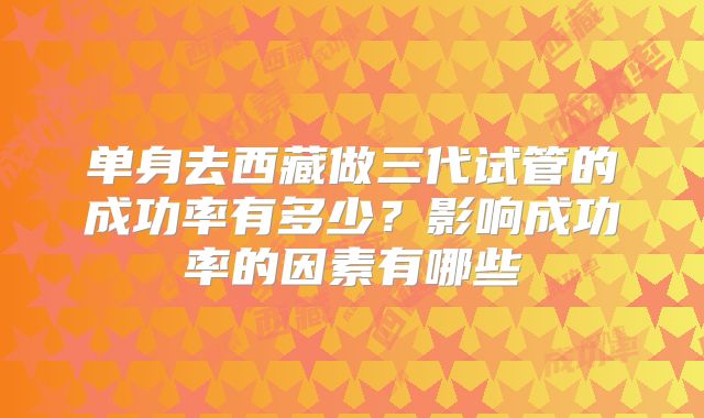 单身去西藏做三代试管的成功率有多少?影响成功率的因素有哪些