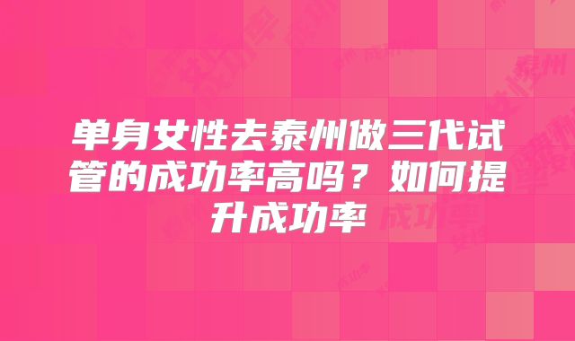 单身女性去泰州做三代试管的成功率高吗?如何提升成功率