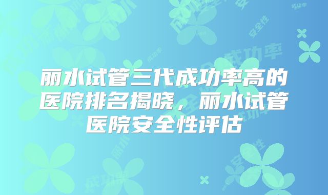 丽水试管三代成功率高的医院排名揭晓，丽水试管医院安全性评估