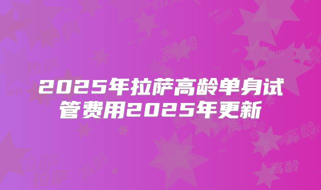 2025年拉萨高龄单身试管费用2025年更新