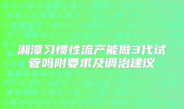 湘潭习惯性流产能做3代试管吗附要求及调治建议