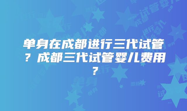 单身在成都进行三代试管？成都三代试管婴儿费用？