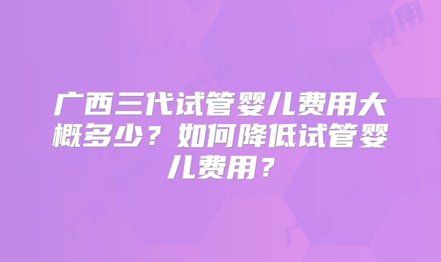 广西三代试管婴儿费用大概多少?如何降低试管婴儿费用?
