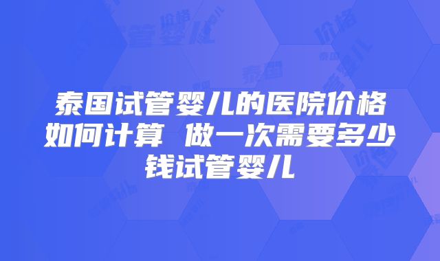 泰国试管婴儿的医院价格如何计算 做一次需要多少钱试管婴儿