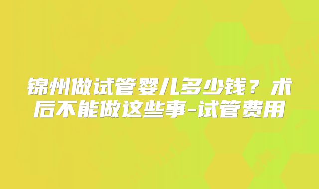 锦州做试管婴儿多少钱?术后不能做这些事-试管费用