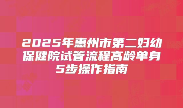 2025年惠州市第二妇幼保健院试管流程高龄单身5步操作指南