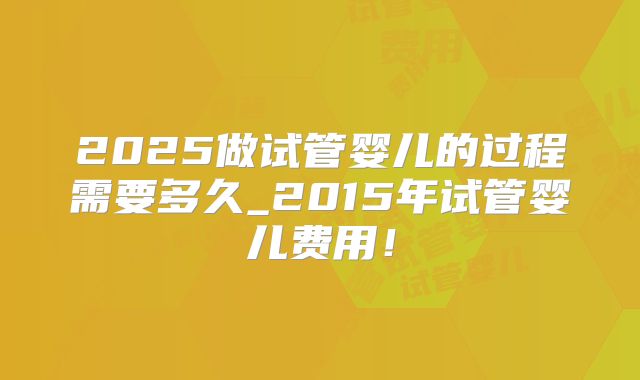 2025做试管婴儿的过程需要多久_2015年试管婴儿费用！