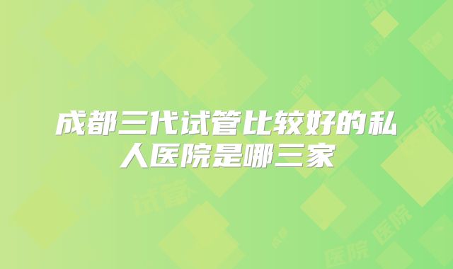 成都三代试管比较好的私人医院是哪三家