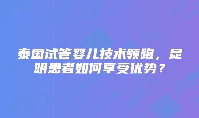 泰国试管婴儿技术领跑，昆明患者如何享受优势？