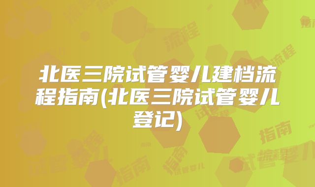 北医三院试管婴儿建档流程指南(北医三院试管婴儿登记)