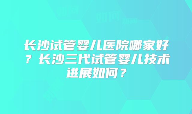 长沙试管婴儿医院哪家好?长沙三代试管婴儿技术进展如何?