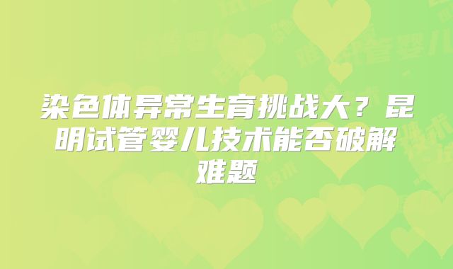 染色体异常生育挑战大?昆明试管婴儿技术能否破解难题