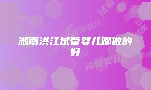 湖南洪江试管婴儿哪做的好