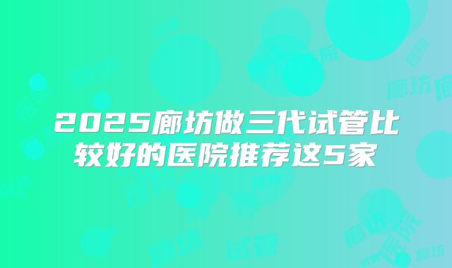 2025廊坊做三代试管比较好的医院推荐这5家