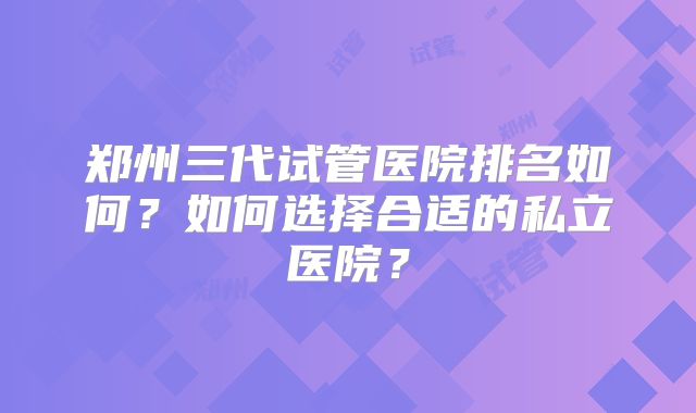 郑州三代试管医院排名如何?如何选择合适的私立医院?