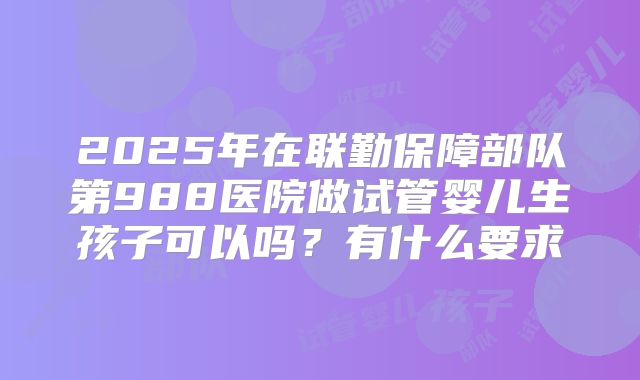 2025年在联勤保障部队第988医院做试管婴儿生孩子可以吗?有什么要求