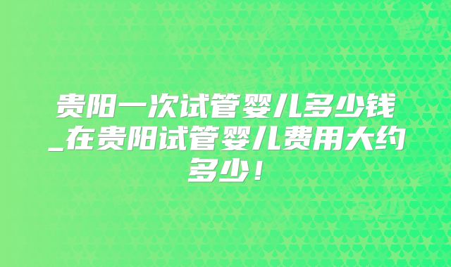 贵阳一次试管婴儿多少钱_在贵阳试管婴儿费用大约多少!