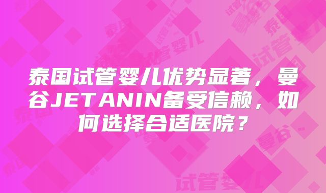 泰国试管婴儿优势显著,曼谷JETANIN备受信赖,如何选择合适医院?