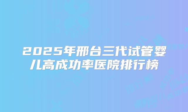 2025年邢台三代试管婴儿高成功率医院排行榜