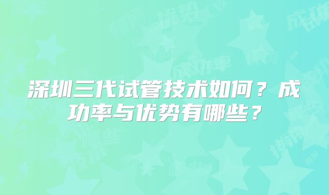 深圳三代试管技术如何?成功率与优势有哪些?