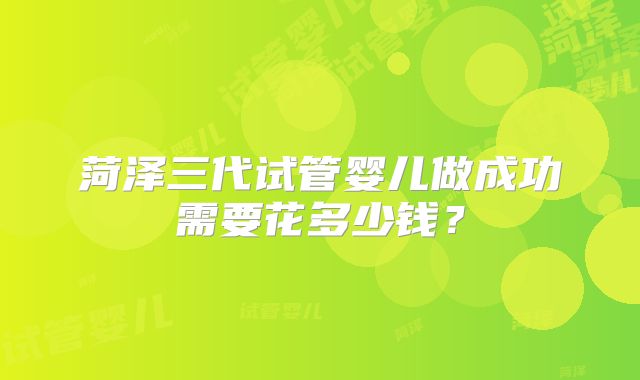 菏泽三代试管婴儿做成功需要花多少钱？