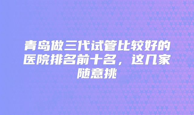 青岛做三代试管比较好的医院排名前十名,这几家随意挑