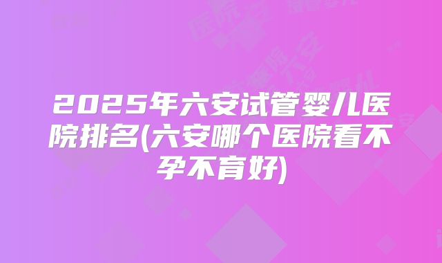 2025年六安试管婴儿医院排名(六安哪个医院看不孕不育好)