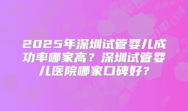 2025年深圳试管婴儿成功率哪家高？深圳试管婴儿医院哪家口碑好？