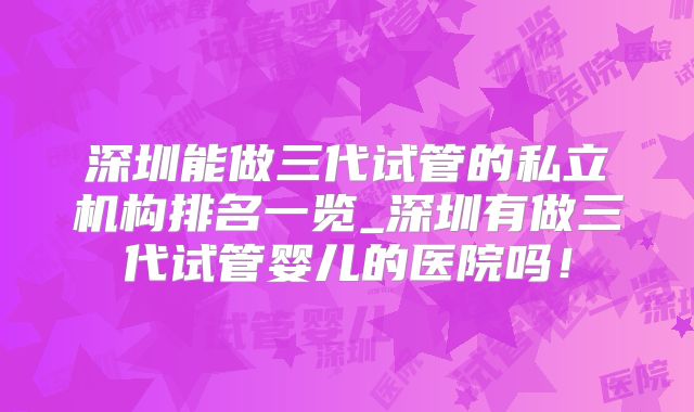 深圳能做三代试管的私立机构排名一览_深圳有做三代试管婴儿的医院吗!