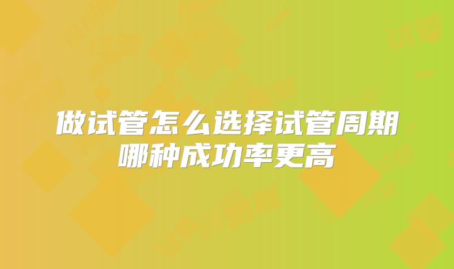 做试管怎么选择试管周期哪种成功率更高