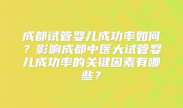 成都试管婴儿成功率如何?影响成都中医大试管婴儿成功率的关键因素有哪些?